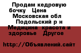 Продам кедровую бочку › Цена ­ 28 000 - Московская обл., Подольский р-н Медицина, красота и здоровье » Другое   